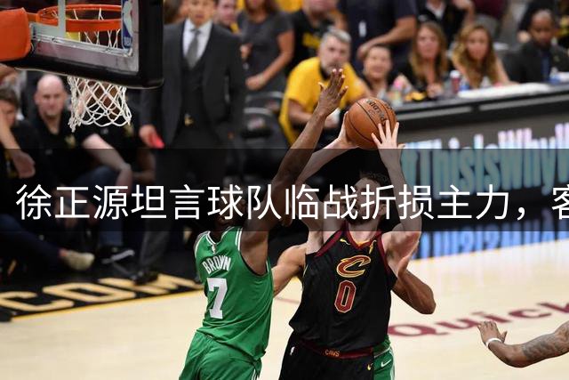 徐正源坦言球队临战折损主力，客场挑战申花将面临严峻考验